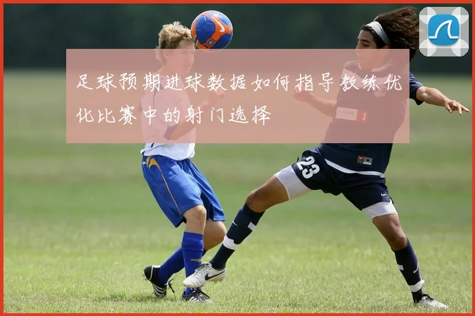 足球预期进球数据如何指导教练优化比赛中的射门选择