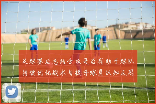 足球赛后总结会议是否有助于球队持续优化战术与提升球员认知反思