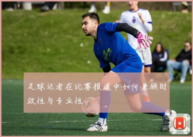 足球记者在比赛报道中如何兼顾时效性与专业性