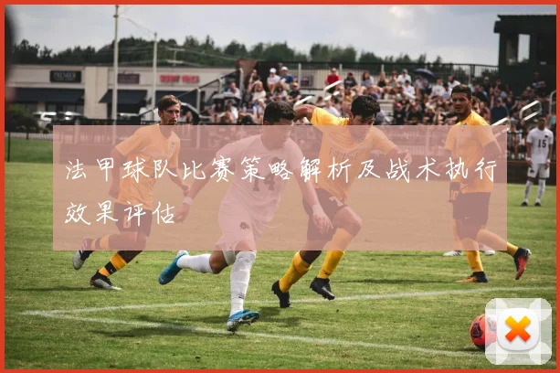 法甲球队比赛策略解析及战术执行效果评估